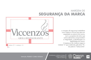UNIVERSIDADE LUTERANA DO BRASIL
CAMPUS CARAZINHO
CURSO DE DESIGN
MANUAL PADRÃO CURSO DESIGN 19
MARGEM DE
SEGURANÇA DA MARCA
a margem de segurança estabelece
uma moldura mínima que deve ser
respeitada no entorno da marca,
com o propósito de evitar que
outros elementos comprometam
a integridade, a identificação e a
legibilidade da marca.
A espessura da moldura segue o
módulo “x” que é definido pela letra ”E”,
da palavra ”restaurante”.
 