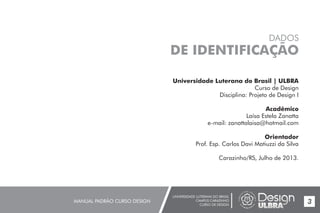 UNIVERSIDADE LUTERANA DO BRASIL
CAMPUS CARAZINHO
CURSO DE DESIGN
MANUAL PADRÃO CURSO DESIGN 3
Universidade Luterana do Brasil | ULBRA
Curso de Design
Disciplina: Projeto de Design I
Acadêmico
Laísa Estela Zanatta
e-mail: zanattalaisa@hotmail.com
Orientador
Prof. Esp. Carlos Davi Matiuzzi da Silva
Carazinho/RS, Julho de 2013.
DADOS
DE IDENTIFICAÇÃO
 