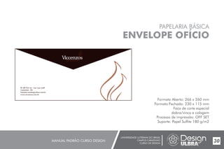 UNIVERSIDADE LUTERANA DO BRASIL
CAMPUS CARAZINHO
CURSO DE DESIGN
MANUAL PADRÃO CURSO DESIGN 30
PAPELARIA BÁSICA
ENVELOPE OFÍCIO
Formato Aberto: 266 x 260 mm
Formato Fechado: 230 x 115 mm
Faca de corte especial
dobra/vinco e colagem
Processo de impressão: OFF SET
Suporte: Papel Sulfite 180 g/m2
Br 386 Km 174 - (54) 3331-3798
Carazinho - RS
lzanatta.vendas@yahoo.com.br
www.viccenzos.com.br
 