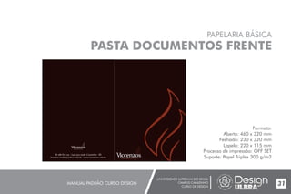 UNIVERSIDADE LUTERANA DO BRASIL
CAMPUS CARAZINHO
CURSO DE DESIGN
MANUAL PADRÃO CURSO DESIGN 31
PAPELARIA BÁSICA
PASTA DOCUMENTOS FRENTE
Formato:
Aberto: 460 x 320 mm
Fechado: 230 x 320 mm
Lapela: 220 x 115 mm
Processo de impressão: OFF SET
Suporte: Papel Triplex 300 g/m2
Br 386 Km 174 - (54) 3331-3798 -Carazinho - RS
lzanatta.vendas@yahoo.com.br - www.viccenzos.com.br
 