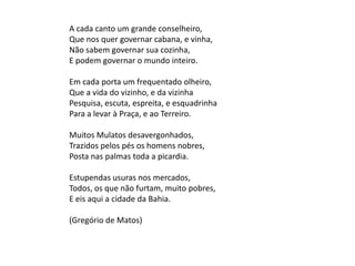 A cada canto um grande conselheiro,
Que nos quer governar cabana, e vinha,
Não sabem governar sua cozinha,
E podem governar o mundo inteiro.
Em cada porta um frequentado olheiro,
Que a vida do vizinho, e da vizinha
Pesquisa, escuta, espreita, e esquadrinha
Para a levar à Praça, e ao Terreiro.
Muitos Mulatos desavergonhados,
Trazidos pelos pés os homens nobres,
Posta nas palmas toda a picardia.
Estupendas usuras nos mercados,
Todos, os que não furtam, muito pobres,
E eis aqui a cidade da Bahia.
(Gregório de Matos)
 
