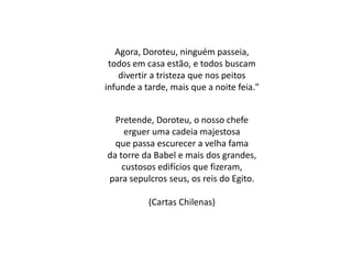 Agora, Doroteu, ninguém passeia,
todos em casa estão, e todos buscam
divertir a tristeza que nos peitos
infunde a tarde, mais que a noite feia."
Pretende, Doroteu, o nosso chefe
erguer uma cadeia majestosa
que passa escurecer a velha fama
da torre da Babel e mais dos grandes,
custosos edifícios que fizeram,
para sepulcros seus, os reis do Egito.
(Cartas Chilenas)
 