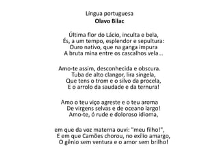 Língua portuguesa
Olavo Bilac
Última flor do Lácio, inculta e bela,
És, a um tempo, esplendor e sepultura:
Ouro nativo, que na ganga impura
A bruta mina entre os cascalhos vela...
Amo-te assim, desconhecida e obscura.
Tuba de alto clangor, lira singela,
Que tens o trom e o silvo da procela,
E o arrolo da saudade e da ternura!
Amo o teu viço agreste e o teu aroma
De virgens selvas e de oceano largo!
Amo-te, ó rude e doloroso idioma,
em que da voz materna ouvi: "meu filho!",
E em que Camões chorou, no exílio amargo,
O gênio sem ventura e o amor sem brilho!
 