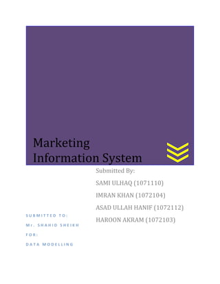 Marketing
Information System
Submitted By:
SAMI ULHAQ (1071110)
IMRAN KHAN (1072104)
ASAD ULLAH HANIF (1072112)
SUBMITTED TO:
Mr. SHAHID SHEIKH
FOR:
DATA MODELLING

HAROON AKRAM (1072103)

 