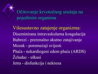 OOččiittoovvaannjjee kkrrvvoottooččnnoogg uurruuššaajjaa nnaa 
ppoojjeeddiinniimm oorrggaanniimmaa 
Višesustavno zatajenje organizma: 
 Diseminirana intravaskularna koagulacija 
 Bubrezi - prerenalno akutno zatajivanje 
 Mozak - poremećaji svijesti 
 Pluća - nekardiogeni edem pluća (ARDS) 
 Želudac - ulkusi 
 Jetra - disfunkcija i nekroza 
 
