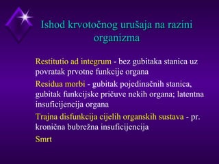 IIsshhoodd kkrrvvoottooččnnoogg uurruuššaajjaa nnaa rraazziinnii 
oorrggaanniizzmmaa 
 Restitutio ad integrum - bez gubitaka stanica uz 
povratak prvotne funkcije organa 
 Residua morbi - gubitak pojedinačnih stanica, 
gubitak funkcijske pričuve nekih organa; latentna 
insuficijencija organa 
 Trajna disfunkcija cijelih organskih sustava - pr. 
kronična bubrežna insuficijencija 
 Smrt 
 