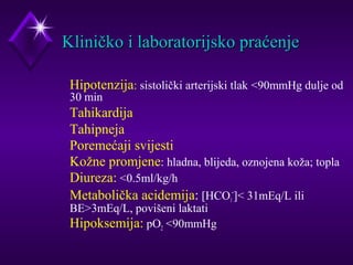 KKlliinniiččkkoo ii llaabboorraattoorriijjsskkoo pprraaććeennjjee 
 Hipotenzija: sistolički arterijski tlak 90mmHg dulje od 
30 min 
 Tahikardija 
 Tahipneja 
 Poremećaji svijesti 
 Kožne promjene: hladna, blijeda, oznojena koža; topla 
 Diureza: 0.5ml/kg/h 
 Metabolička acidemija: [HCO-] 31mEq/L ili 
3 
BE3mEq/L, povišeni laktati 
 Hipoksemija: pO2 90mmHg 
 