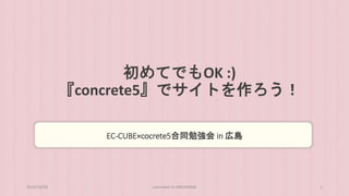 初めてでもOK :) 
『concrete5』でサイトを作ろう！ 
EC-CUBE×cocrete5合同勉強会in 広島 
2014/10/28 concrete5 in HIROSHIMA 1 
 