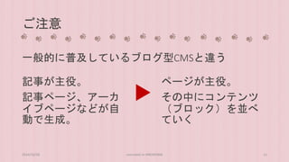 ご注意 
一般的に普及しているブログ型CMSと違う 
記事が主役。 
記事ページ、アーカ 
イブページなどが自 
動で生成。 
ページが主役。 
その中にコンテンツ 
（ブロック）を並べ 
ていく 
2014/10/28 concrete5 in HIROSHIMA 11 
 