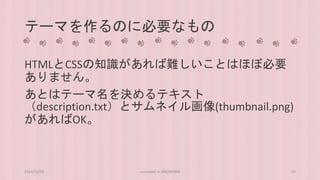 テーマを作るのに必要なもの 
HTMLとCSSの知識があれば難しいことはほぼ必要 
ありません。 
あとはテーマ名を決めるテキスト 
（description.txt）とサムネイル画像(thumbnail.png) 
があればOK。 
2014/10/28 concrete5 in HIROSHIMA 26 
 