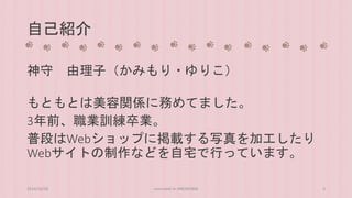 自己紹介 
神守由理子（かみもり・ゆりこ） 
もともとは美容関係に務めてました。 
3年前、職業訓練卒業。 
普段はWebショップに掲載する写真を加工したり 
Webサイトの制作などを自宅で行っています。 
2014/10/28 concrete5 in HIROSHIMA 3 
 