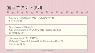 覚えておくと便利 
$a = new GlobalArea('【グローバルエリア名】'); 
$a->display(); 
$a = new Area('Sidebar'); 
$a->setBlockLimit(n);//ブロックの数をn個までに制限 
$a->display($c); 
$a = new Area('【エリア名】'); 
if ($c->isEditMode() | $a->getTotalBlocksInArea($c) > 0) { 
$a->display($c); 
} 
2014/10/28 concrete5 in HIROSHIMA 41 
 