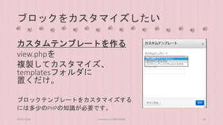 ブロックをカスタマイズしたい 
カスタムテンプレートを作る 
view.phpを 
複製してカスタマイズ、 
templatesフォルダに 
置くだけ。 
ブロックテンプレートをカスタマイズする 
には多少のPHPの知識が必要です。 
2014/10/28 concrete5 in HIROSHIMA 42 
 