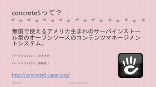 concrete5って？ 
無償で使えるアメリカ生まれのサーバインストー 
ル型のオープンソースのコンテンツマネージメン 
トシステム。 
バージョン5.6.3.1 … おすすめ 
バージョン5.7.0.3 … 最新版！ 
http://concrete5-japan.org/ 
2014/10/28 concrete5 in HIROSHIMA 8 
 