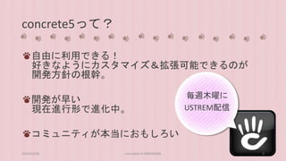 concrete5って？ 
自由に利用できる！ 
好きなようにカスタマイズ＆拡張可能できるのが 
開発方針の根幹。 
開発が早い 
現在進行形で進化中。 
コミュニティが本当におもしろい 
毎週木曜に 
USTREM配信 
2014/10/28 concrete5 in HIROSHIMA 9 
 