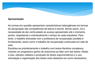 Apresentação
As turmas em questão apresentam características heterogêneas em termos
de apropriação das competências de leitura e escrita. Sendo assim, há a
necessidade de dar continuidade ao avanço apresentado até o momento,
porém, respeitando a individualmente o tempo de cada estudante. Para
tanto, o trabalho articulado com a professora de recuperação paralela é
fundamental, assim como o trabalho de recuperação continuada em sala de
aula.
Escolheu-se prioritariamente o trabalho com textos literários complexos,
visando um progressivo ganho de autonomia ao lidar com tais textos. Aliado
a isso, estudos voltados a produção de textos argumentativos e o uso,
articulação e organização dos textos orais destacam-se como necessários.
 