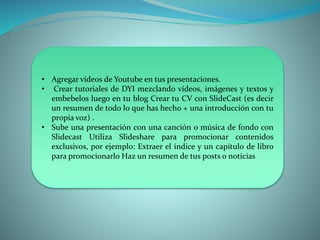 • Agregar vídeos de Youtube en tus presentaciones.
• Crear tutoriales de DYI mezclando vídeos, imágenes y textos y
embebelos luego en tu blog Crear tu CV con SlideCast (es decir
un resumen de todo lo que has hecho + una introducción con tu
propia voz) .
• Sube una presentación con una canción o música de fondo con
Slidecast Utiliza Slideshare para promocionar contenidos
exclusivos, por ejemplo: Extraer el índice y un capítulo de libro
para promocionarlo Haz un resumen de tus posts o noticias
 
