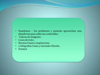 • Enseñanza – los profesores y ponente aprovechan esta
plataforma para subir sus contenidos.
• Galería de imágenes .
• Casos de éxito .
• Recetas Frases e inspiracione.
• s Infografías Guías y tutoriales Ebooks .
• Ensayos
 
