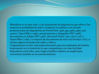 SlideShare es un sitio web 2.0 de alojamiento de diapositivas que ofrece a los
usuarios la posibilidad de subir y compartir en público o en privado
presentaciones de diapositivas en PowerPoint (.ppt,.pps,.pptx,.ppsx,.pot
y.potx), OpenOffice (.odp); presentaciones e infografías PDF (.pdf);
documentos en Adobe PDF (.pdf), Microsoft Word (.doc,.docx y.rtf) y
OpenOffice (.odt) y la mayoría de documentos de texto sin formato (.txt),1 e
incluso algunos formatos de audio y vídeo.2
Originalmente el sitio web estaba destinado para los empleados del ámbito
empresarial con la intención de que compartieran con más facilidad
diapositivas entre ellos, pero luego el público objetivo se amplió para
convertirse también en un entretenimiento
 