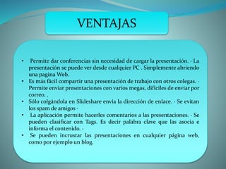 VENTAJAS
• Permite dar conferencias sin necesidad de cargar la presentación. · La
presentación se puede ver desde cualquier PC . Simplemente abriendo
una pagina Web.
• Es más fácil compartir una presentación de trabajo con otros colegas. ·
Permite enviar presentaciones con varios megas, difíciles de enviar por
correo. .
• Sólo colgándola en Slideshare envía la dirección de enlace. · Se evitan
los spam de amigos ·
• La aplicación permite hacerles comentarios a las presentaciones. · Se
pueden clasificar con Tags. Es decir palabra clave que las asocia e
informa el contenido. ·
• Se pueden incrustar las presentaciones en cualquier página web,
como por ejemplo un blog.
 