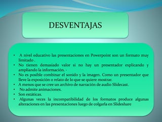 DESVENTAJAS
• A nivel educativo las presentaciones en Powerpoint son un formato muy
limitado .
• No tienen demasiado valor si no hay un presentador explicando y
ampliando la información. ·
• No es posible combinar el sonido y la imagen. Como un presentador que
lleve la exposición o relato de lo que se quiere mostrar.
• A menos que se cree un archivo de narración de audio Slidecast.
• No admite animaciones.
• Son estáticas.
• Algunas veces la incompatibilidad de los formatos produce algunas
alteraciones en las presentaciones luego de colgarla en Slideshare
 