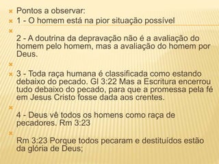  Pontos a observar:
 1 - O homem está na pior situação possível

2 - A doutrina da depravação não é a avaliação do
homem pelo homem, mas a avaliação do homem por
Deus.

 3 - Toda raça humana é classificada como estando
debaixo do pecado. Gl 3:22 Mas a Escritura encerrou
tudo debaixo do pecado, para que a promessa pela fé
em Jesus Cristo fosse dada aos crentes.

4 - Deus vê todos os homens como raça de
pecadores. Rm 3:23

Rm 3:23 Porque todos pecaram e destituídos estão
da glória de Deus;
 