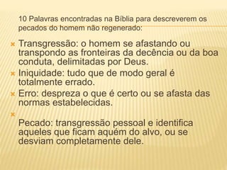 10 Palavras encontradas na Bíblia para descreverem os
pecados do homem não regenerado:
 Transgressão: o homem se afastando ou
transpondo as fronteiras da decência ou da boa
conduta, delimitadas por Deus.
 Iniquidade: tudo que de modo geral é
totalmente errado.
 Erro: despreza o que é certo ou se afasta das
normas estabelecidas.

Pecado: transgressão pessoal e identifica
aqueles que ficam aquém do alvo, ou se
desviam completamente dele.
 