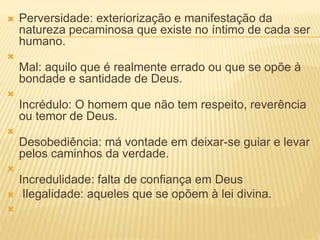  Perversidade: exteriorização e manifestação da
natureza pecaminosa que existe no íntimo de cada ser
humano.

Mal: aquilo que é realmente errado ou que se opõe à
bondade e santidade de Deus.

Incrédulo: O homem que não tem respeito, reverência
ou temor de Deus.

Desobediência: má vontade em deixar-se guiar e levar
pelos caminhos da verdade.

Incredulidade: falta de confiança em Deus
 Ilegalidade: aqueles que se opõem à lei divina.

 