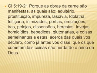  Gl 5:19-21 Porque as obras da carne são
manifestas, as quais são: adultério,
prostituição, impureza, lascívia, Idolatria,
feitiçaria, inimizades, porfias, emulações,
iras, pelejas, dissensões, heresias, Invejas,
homicídios, bebedices, glutonarias, e coisas
semelhantes a estas, acerca das quais vos
declaro, como já antes vos disse, que os que
cometem tais coisas não herdarão o reino de
Deus.
 