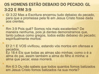 OS HOMENS ESTÃO DEBAIXO DO PECADO: GL
3:22 E RM 3:9
 Gl 3:22 Mas a Escritura encerrou tudo debaixo do pecado,
para que a promessa pela fé em Jesus Cristo fosse dada
aos crentes.

Rm 3:9 Pois quê? Somos nós mais excelentes? De
maneira nenhuma, pois já dantes demonstramos que,
tanto judeus como gregos, todos estão debaixo do pecado;
espiritualmente mortos:

Ef 2:1 E VOS vivificou, estando vós mortos em ofensas e
pecados,
Ez 18:4 Eis que todas as almas são minhas; como o é a
alma do pai, assim também a alma do filho é minha: a
alma que pecar, essa morrerá.

Rm 6:3 Ou não sabeis que todos quantos fomos batizados
em Jesus Cristo fomos batizados na sua morte?
 
