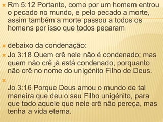  Rm 5:12 Portanto, como por um homem entrou
o pecado no mundo, e pelo pecado a morte,
assim também a morte passou a todos os
homens por isso que todos pecaram
 debaixo da condenação:
 Jo 3:18 Quem crê nele não é condenado; mas
quem não crê já está condenado, porquanto
não crê no nome do unigénito Filho de Deus.

Jo 3:16 Porque Deus amou o mundo de tal
maneira que deu o seu Filho unigénito, para
que todo aquele que nele crê não pereça, mas
tenha a vida eterna.
 
