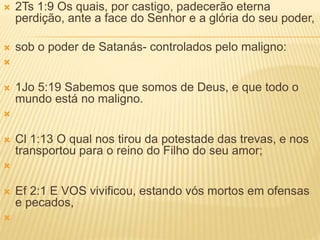  2Ts 1:9 Os quais, por castigo, padecerão eterna
perdição, ante a face do Senhor e a glória do seu poder,
 sob o poder de Satanás- controlados pelo maligno:

 1Jo 5:19 Sabemos que somos de Deus, e que todo o
mundo está no maligno.

 Cl 1:13 O qual nos tirou da potestade das trevas, e nos
transportou para o reino do Filho do seu amor;

 Ef 2:1 E VOS vivificou, estando vós mortos em ofensas
e pecados,

 