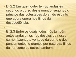  Ef 2:2 Em que noutro tempo andastes
segundo o curso deste mundo, segundo o
príncipe das potestades do ar, do espírito
que agora opera nos filhos da
desobediência.

Ef 2:3 Entre os quais todos nós também
antes andávamos nos desejos da nossa
carne, fazendo a vontade da carne e dos
pensamentos; e éramos por natureza filhos
da ira, como os outros também.
 