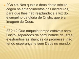  2Co 4:4 Nos quais o deus deste século
cegou os entendimentos dos incrédulos,
para que lhes não resplandeça a luz do
evangelho da glória de Cristo, que é a
imagem de Deus.

Ef 2:12 Que naquele tempo estáveis sem
Cristo, separados da comunidade de Israel,
e estranhos às alianças da promessa, não
tendo esperança, e sem Deus no mundo.
 
