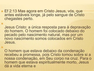 Ef 2:13 Mas agora em Cristo Jesus, vós, que
antes estáveis longe, já pelo sangue de Cristo
chegastes perto.

Jesus Cristo: a única resposta para à depravação
do homem. O homem foi colocado debaixo do
pecado pelo nascimento natural, mas por um
novo nascimento somos colocados em Cristo
Jesus.

O homem que estava debaixo da condenação
recebeu a promessa, pois Cristo tomou sobre si a
nossa condenação, em Seu corpo na cruz. Para o
homem que estava espiritualmente morto, Jesus
dá a vida eterna e
 