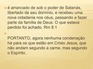  é arrancado de sob o poder de Satanás,
libertado de seu domínio, e recebeu uma
nova cidadania nos céus, passando a fazer
parte da família de Deus. O que estava
perdido foi achado. Rm 8:1

PORTANTO, agora nenhuma condenação
há para os que estão em Cristo Jesus, que
não andam segundo a carne, mas segundo
o Espírito.
 