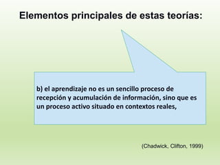 Elementos principales de estas teorías:
b) el aprendizaje no es un sencillo proceso de
recepción y acumulación de información, sino que es
un proceso activo situado en contextos reales,
(Chadwick, Clifton, 1999)
 