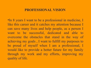 PROFESSIONAL VISION
•In 8 years I want to be a professional in medicine, I
like this career and it catches my attention because I
can save many lives and help people, as a person I
want to be successful, dedicated and able to
overcome the obstacles that stand in the way of
achieving my goals , I want to fulfill my purposes to
be proud of myself when I am a professional, I
would like to provide a better future for my family
through my work and my efforts, improving my
quality of life.
 