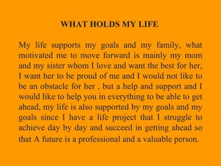WHAT HOLDS MY LIFE
My life supports my goals and my family, what
motivated me to move forward is mainly my mom
and my sister whom I love and want the best for her,
I want her to be proud of me and I would not like to
be an obstacle for her , but a help and support and I
would like to help you in everything to be able to get
ahead, my life is also supported by my goals and my
goals since I have a life project that I struggle to
achieve day by day and succeed in getting ahead so
that A future is a professional and a valuable person.
 