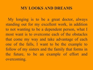 MY LOOKS AND DREAMS
My longing is to be a great doctor, always
standing out for my excellent work, in addition
to not wanting to be a dependent person, what I
most want is to overcome each of the obstacles
that come my way and take advantage of each
one of the falls, I want to be the example to
follow of my sisters and the family that forms in
the future, to be an example of effort and
overcoming.
 