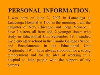 PERSONAL INFORMATION.
I was born on June 3, 2002 in Latacunga at
Latacunga Hospital at 1:00 in the morning. I am the
daughter of Nely Chicango and Jorge Velasco. I
have 2 sisters, all from dad, 2 younger sisters who
study in Educational Unit September 19. I studied
my elementary school in the Camilo Gallegos School
and Baccalaureate in the Educational Unit
"September 19", I have always stood out for a strong
temperament and for the idea of working in a​​
hospital to help people with the support of my
parents.
 