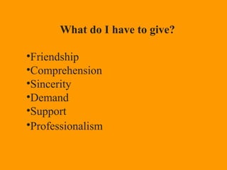What do I have to give?
•Friendship
•Comprehension
•Sincerity
•Demand
•Support
•Professionalism
 
