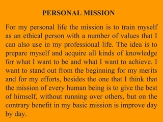 For my personal life the mission is to train myself
as an ethical person with a number of values that I​​
can also use in my professional life. The idea is to
prepare myself and acquire all kinds of knowledge
for what I want to be and what I want to achieve. I
want to stand out from the beginning for my merits
and for my efforts, besides the one that I think that
the mission of every human being is to give the best
of himself, without running over others, but on the
contrary benefit in my basic mission is improve day
by day.
PERSONAL MISSION
 