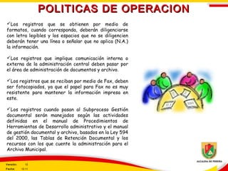 POLITICAS DE OPERACIONPOLITICAS DE OPERACION
Los registros que se obtienen por medio de
formatos, cuando corresponda, deberán diligenciarse
con letra legibles y los espacios que no se diligencien
deberán tener una línea o señalar que no aplica (N.A.)
la información.
Los registros que implique comunicación interna o
externa de la administración central deben pasar por
el área de administración de documentos y archivo.
Los registros que se reciban por medio de Fax, deben
ser fotocopiados, ya que el papel para Fax no es muy
resistente para mantener la información impresa en
este.
Los registros cuando pasan al Subproceso Gestión
documental serán manejados según las actividades
definidas en el manual de Procedimientos de
Herramientas de Desarrollo administrativo y el manual
de gestión documental y archivo, basados en la Ley 594
del 2000, las Tablas de Retención Documental y los
recursos con los que cuente la administración para el
Archivo Municipal.
Versión: 12
Fecha: 12-11
 