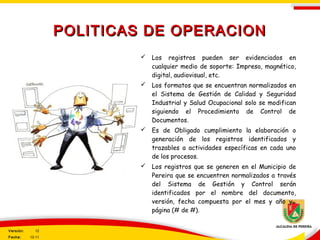  Los registros pueden ser evidenciados en
cualquier medio de soporte: Impreso, magnético,
digital, audiovisual, etc.
 Los formatos que se encuentran normalizados en
el Sistema de Gestión de Calidad y Seguridad
Industrial y Salud Ocupacional solo se modifican
siguiendo el Procedimiento de Control de
Documentos.
 Es de Obligado cumplimiento la elaboración o
generación de los registros identificados y
trazables a actividades específicas en cada uno
de los procesos.
 Los registros que se generen en el Municipio de
Pereira que se encuentren normalizados a través
del Sistema de Gestión y Control serán
identificados por el nombre del documento,
versión, fecha compuesta por el mes y año y
página (# de #).
POLITICAS DE OPERACIONPOLITICAS DE OPERACION
Versión: 12
Fecha: 12-11
 