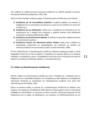 11
τους μαθητές με υψηλή κοινωνικο-οικονομική προέλευση με μαθητές χαμηλής κοινωνικο-
οικονομικής προέλευσης (Δαμανάκης, 2002: 104).
Κατά τον Helmut Essinger οι βασικές αρχές της διαπολιτισμικής εκπαίδευσης είναι τέσσερις:
1) Εκπαίδευση για την ενσυναίσθηση (empathy): Ο μαθητής μαθαίνει να κατανοεί τα
προβλήματα και τις καταστάσεις που βιώνουν οι γύρω του και τοποθετεί τον εαυτό του
στη θέση τους.
2) Εκπαίδευση για την αλληλεγγύη: στόχος είναι η κατάργηση των διακρίσεων και των
αποκλεισμών και η παροχή ίσων ευκαιριών, ο μαθητής ασκείται στην καλλιέργεια
συλλογικής συνείδησης (Μαλιγκούδη, 2008).
3) Εκπαίδευση για διαπολιτισμικό σεβασμό: Ο μαθητής να αποκτήσει σεβασμό απέναντι
στην πολιτιστική ετερότητα.
4) Εκπαίδευση εναντίον του εθνικιστικού τρόπου σκέψης: Στόχος είναι ο μαθητής να
εγκαταλείψει στερεότυπα και προκαταλήψεις που στέκονται ως εμπόδια της
ανάπτυξης διαλόγου και επικοινωνίας μεταξύ των λαών (Νικολάου, 2000).
Ο Fuchs (2001) θεωρεί τη διαπολιτισμική εκπαίδευση καθολική παιδαγωγική αρχή, η οποία
εφαρμόζεται πάντα και σε όλα τα σχολεία. Η προώθηση της μητρικής αλλά και της γλώσσας
υποδοχής, η συνεργασία με γονείς, η διαμόρφωση ταυτότητας είναι τα ζητήματα στα οποία τα
σχολεία ως εκπαιδευτικά ιδρύματα οφείλουν να προσανατολιστούν.
2.2. Στόχοι της διαπολιτισμικής εκπαίδευσης
Βασικός στόχος της διαπολιτισμικής εκπαίδευσης είναι η αποδοχή και ο σεβασμός προς το
διαφορετικό και η προσπάθεια διαλόγου και συνεργασίας μεταξύ ανθρώπων με διαφορετική
πολιτισμική ταυτότητα με αποτέλεσμα την εποικοδομητική συμβίωσή τους μέσα στον
πολυπολιτισμικό ιστό (Παπάς, 1997).
Πρέπει να καταστεί σαφές το γεγονός ότι η διαπολιτισμική εκπαίδευση δε διδάσκει ούτε
στοχεύει στην ανοχή για το διαφορετικό αλλά καλείται να δημιουργήσει εκείνο το πνευματικό
υπόβαθρο που θα βοηθήσει τις κοινωνίες να γίνουν ανοικτές, πολιτισμικά αρμονικές και θα
διακρίνονται από τις αρχές της αλληλεγγύης, της ισονομίας, της αλληλοκατανόησης και της
 