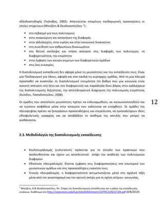 12
αλληλοαποδοχής (Γκότοβος, 2002). Απαιτούνται επομένως παιδαγωγικές προσεγγίσεις οι
οποίες στοχεύουν (Μπεζάτη & Θεοδοσοπούλου 2
) :
 στο σεβασμό για τους πολιτισμούς
 στην αναγνώριση και κατανόηση της διαφοράς
 στην αλληλεγγύη, στην ειρήνη και στην κοινωνική δικαιοσύνη
 στη συνείδηση των ανθρωπίνων δικαιωμάτων
 στη θετική αντίληψη και στάση απέναντι στις διαφορές των πολιτισμών, τη
διαφορετικότητα, την ετερότητα
 στην έμφαση των κοινών σημείων των διαφορετικών ομάδων
 στις ίσες ευκαιρίες
Η διαπολιτισμική εκπαίδευση δεν αφορά μόνο τις μειονότητες και την εκπαίδευση τους. Είναι
μία Παιδαγωγική για όλους, αφορά και στα παιδιά τις κυρίαρχης ομάδας. Από τη μία πλευρά
προσπαθεί να αναπτύξει τη διαπολιτισμική ετοιμότητα (το βαθμό που μία κοινωνία είναι
ανοικτή απέναντι στο ξένο και στο διαφορετικό) και παράλληλα δίνει βάρος στην καλλιέργεια
της διαπολιτισμικής δεξιότητας, την αποτελεσματική διαχείριση της πολιτισμικής ετερότητας
(Κεσίδου, Παπαδοπούλου, 2008).
Οι ομάδες που αποτελούν μειονότητες πρέπει να ενδυναμωθούν, να κοινωνικοποιηθούν και
να νιώσουν ασφάλεια μέσα στην κοινωνία που καλούνται να ενταχθούν. Οι ομάδες της
πλειοψηφίας πρέπει να ξεπεράσουν προκαταλήψεις και στερεότυπα, να εγκαταλείψουν ιδέες
εθνοφυλετικής ιεραρχίας και να αποβάλλον το αίσθημα της απειλής που μπορεί να
αισθάνονται.
2.3. Μεθοδολογία της διαπολιτισμικής εκπαίδευσης
• Κουλτουραλισμός (culturalism): πρόκειται για το σύνολο των πρακτικών που
ακολουθούνται και έχουν ως αποκλειστικό στόχο την ανάδειξη των πολιτισμικών
διαφορών.
• Εθνοτικός πλουραλισμός: δίνεται έμφαση στις διαφοροποιήσεις στο εσωτερικό των
μειονοτικών ομάδων και στις προκαταλήψεις εναντίον τους.
• Γενικός πλουραλισμός: η διαφορετικότητα αντιμετωπίζεται μέσα στη σχολική τάξη
μέσα από τον αναστοχασμό και την κριτική σκέψη για τη σχέση ατόμου- κοινωνίας.
2
Μπεζάτη, Θ & Θεοδοσοπούλου, Μ., Στόχοι της διαπολιτισμικής εκπαίδευσης και ο ρόλος της εκπαίδευσης
ενηλίκων, διαθέσιμο στο http://repository.edulll.gr/edulll/bitstream/10795/139/2/139.pdf (8/8/2019).
 