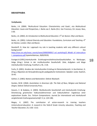 18
ΒΙΒΛΙΟΓΡΑΦΙΑ
Ξενόγλωσση
Banks, J.A. (2004). ‘Multicultural Education: Characteristics and Goals’, στο Multicultural
Education: Issues and Perspectives, J. Banks και C. Banks (Επ.). San Francisco, CA: Jossey- Bass,
3-30.
Banks, J.A. (2002). An Introduction to Multicultural Education. 3rd
ed. Boston: Allyn and Bacon.
Banks, J.A. (2001). Cultural Diversity and Education: Foundations, Curriculum and Teaching. 4th
ed. Boston, London: Allyn and Bacon.
Deardorff, D. How do I approach my role in teaching students with very different cultural
backgrounds? Στο
https://soe.unc.edu/news_events/news/2009/090917_esl_workshop/2_Model_of_intercultura
l_competence.pdf (προσπελάστηκε, 28/8/2019).
Essinger,H.(1991),Interkulturelle ErziehunginmultiethnischenGesellschaften. In: Marburger,
Helga (Hrsg.): Schule in der multikulturellen Gesellschaft. Ziele, Aufgaben und Wege
interkultureller Erziehung, Frankfurt a. M., 3-18.
Fuchs, R. (2001). Ansätze der interkulturellen Erziehug im Elementarbereich. In Aurnheimer, G.
(Hrsg.), Migration als Herausforderung für padagodische Institutionen. Opladen: Leske- Budrich,
33-42.
Gellner, E. (1983). Nations and Nationalism. Oxford: Blackwell.
Gordon, M.M. (1964). Assimilation in American Life: The Role of Race, Religion and National
Origins. Oxford: Oxford University Press.
Govaris, C. & Kodakos, A. (2003). Multikulturelle Gesellschaft und interkulturelle Erziehung:
Orientierung griechischer Volksschullehrerinnen und Volkschullehrer- Ergebnisse einer
explorativen Studie. Στο: Tertium Comparationis. Journal fur international und interkulturell
vergleichende Erziehungswissenschaft. 9. (σ. 124-138).
Magos, K. (2007) The contribution of action-research to training teachers
inintercultural education: A research in the field of Greek minority education, Teaching and
Teacher Education, 23, 1102 -1112.
 