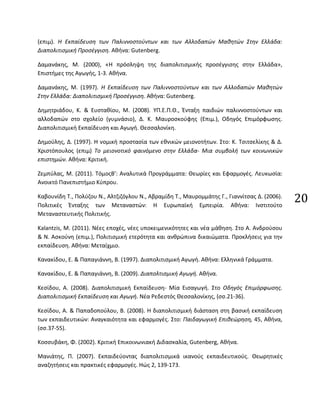 20
(επιμ). Η Εκπαίδευση των Παλιννοστούντων και των Αλλοδαπών Μαθητών Στην Ελλάδα:
Διαπολιτισμική Προσέγγιση. Αθήνα: Gutenberg.
Δαμανάκης, Μ. (2000), «Η πρόσληψη της διαπολιτισμικής προσέγγισης στην Ελλάδα»,
Επιστήμες της Αγωγής, 1-3. Αθήνα.
Δαμανάκης, Μ. (1997). Η Εκπαίδευση των Παλιννοστούντων και των Αλλοδαπών Μαθητών
Στην Ελλάδα: Διαπολιτισμική Προσέγγιση. Αθήνα: Gutenberg.
Δημητριάδου, Κ. & Ευσταθίου, Μ. (2008). ΥΠ.Ε.Π.Θ., Ένταξη παιδιών παλιννοστούντων και
αλλοδαπών στο σχολείο (γυμνάσιο), Δ. Κ. Μαυροσκούφης (Επιμ.), Οδηγός Επιμόρφωσης.
Διαπολιτισμική Εκπαίδευση και Αγωγή. Θεσσαλονίκη.
Δημούλης, Δ. (1997). Η νομική προστασία των εθνικών μειονοτήτων. Στο: Κ. Τσιτσελίκης & Δ.
Χριστόπουλος (επιμ) Το μειονοτικό φαινόμενο στην Ελλάδα- Μια συμβολή των κοινωνικών
επιστημών. Αθήνα: Κριτική.
Ζεμπύλας, Μ. (2011). ΤόμοςΒ’: Αναλυτικά Προγράμματα: Θεωρίες και Εφαρμογές. Λευκωσία:
Ανοικτό Πανεπιστήμιο Κύπρου.
Καβουνίδη Τ., Πολύζου Ν., Αλτζιζόγλου Ν., Αβραμίδη Τ., Μαυρομμάτης Γ., Γιαννίτσας Δ. (2006).
Πολιτικές Ένταξης των Μεταναστών: Η Ευρωπαϊκή Εμπειρία. Αθήνα: Ινστιτούτο
Μεταναστευτικής Πολιτικής.
Kalantzis, M. (2011). Νέες εποχές, νέες υποκειμενικότητες και νέα μάθηση. Στο Α. Ανδρούσου
& Ν. Ασκούνη (επιμ.), Πολιτισμική ετερότητα και ανθρώπινα δικαιώματα. Προκλήσεις για την
εκπαίδευση. Αθήνα: Μεταίχμιο.
Κανακίδου, Ε. & Παπαγιάννη, Β. (1997). Διαπολιτισμική Αγωγή. Αθήνα: Ελληνικά Γράμματα.
Κανακίδου, Ε. & Παπαγιάννη, Β. (2009). Διαπολτισμική Αγωγή. Αθήνα.
Κεσίδου, Α. (2008). Διαπολιτισμική Εκπαίδευση- Μία Εισαγωγή. Στο Οδηγός Επιμόρφωσης.
Διαπολιτισμική Εκπαίδευση και Αγωγή. Νέα Ρεδεστός Θεσσαλονίκης, (σσ.21-36).
Κεσίδου, Α. & Παπαδοπούλου, Β. (2008). Η διαπολιτισμική διάσταση στη βασική εκπαίδευση
των εκπαιδευτικών: Αναγκαιότητα και εφαρμογές. Στο: Παιδαγωγική Επιθεώρηση, 45, Αθήνα,
(σσ.37-55).
Κοσσυβάκη, Φ. (2002). Κριτική Επικοινωνιακή Διδασκαλία, Gutenberg, Αθήνα.
Μανιάτης, Π. (2007). Εκπαιδεύοντας διαπολιτισμικά ικανούς εκπαιδευτικούς. Θεωρητικές
αναζητήσεις και πρακτικές εφαρμογές. Ηώς 2, 139-173.
 