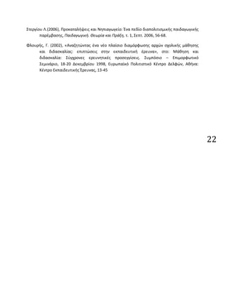 22
Στεργίου Λ.(2006), Προκαταλήψεις και Νηπιαγωγείο: Ένα πεδίο διαπολιτισμικής παιδαγωγικής
παρέμβασης, Παιδαγωγική. Θεωρία και Πράξη, τ. 1, Σεπτ. 2006, 56-68.
Φλουρής, Γ. (2002), «Αναζητώντας ένα νέο πλαίσιο διαμόρφωσης αρχών σχολικής μάθησης
και διδασκαλίας: επιπτώσεις στην εκπαιδευτική έρευνα», στο: Μάθηση και
διδασκαλία: Σύγχρονες ερευνητικές προσεγγίσεις. Συμπόσιο – Επιμορφωτικό
Σεμινάριο, 18-20 Δεκεμβρίου 1998, Ευρωπαϊκό Πολιτιστικό Κέντρο Δελφών, Αθήνα:
Κέντρο Εκπαιδευτικής Έρευνας, 13-45
 